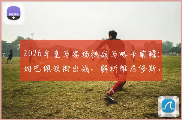 2026年皇马客场挑战马略卡前瞻：姆巴佩领衔出战，解析维尼修斯、贝林替补阵容安排