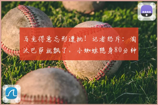 马竞得意忘形遭批！记者怒斥：淘汰巴萨就飘了，小蜘蛛隐身80分钟全程梦游