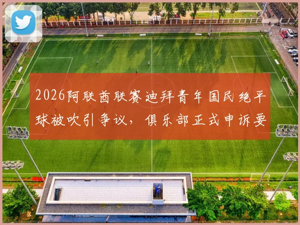 2026阿联酋联赛迪拜青年国民绝平球被吹引争议，俱乐部正式申诉要求比赛重赛内幕
