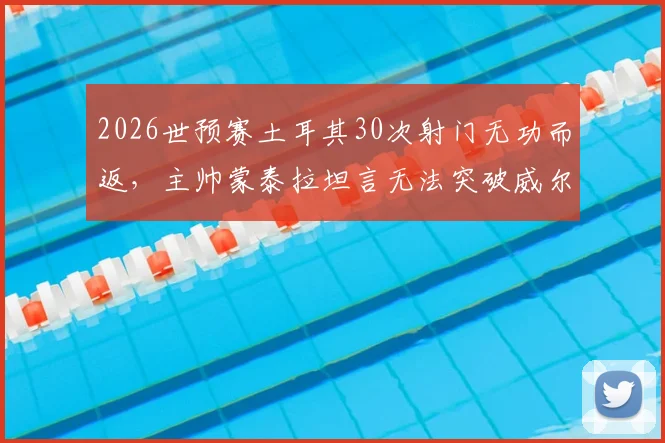 2026世预赛土耳其30次射门无功而返，主帅蒙泰拉坦言无法突破威尔士防线，暴露老问题