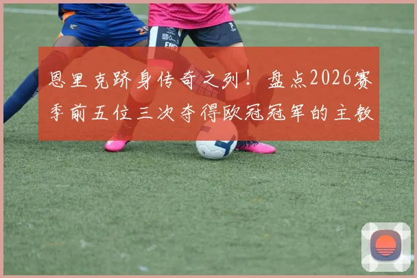 恩里克跻身传奇之列！盘点2026赛季前五位三次夺得欧冠冠军的主教练名单与历史地位