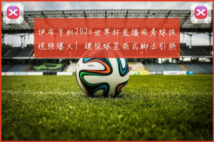 伊布亨利2026世界杯直播间秀球技视频爆火!退役球星花式脚法引热议,附完整搞笑片段回顾