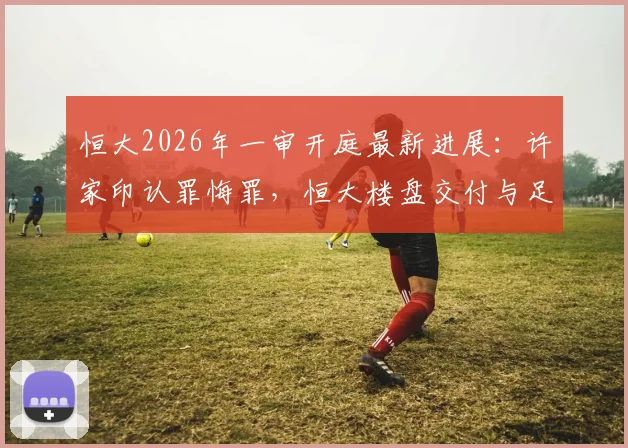 恒大2026年一审开庭最新进展：许家印认罪悔罪，恒大楼盘交付与足球俱乐部前途解析