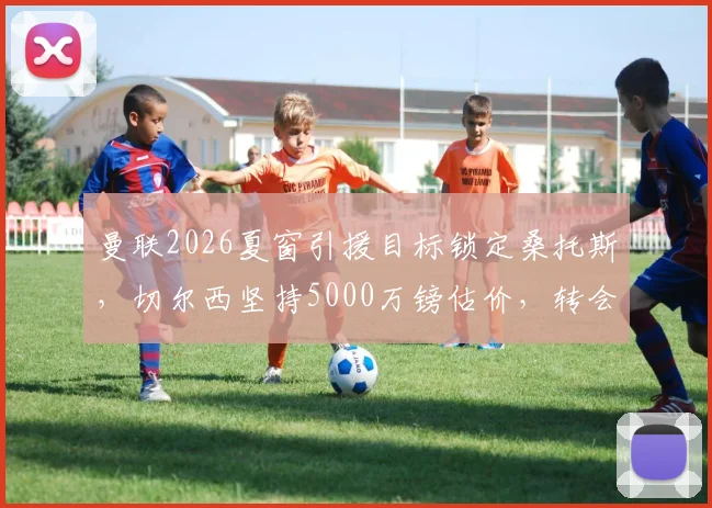 曼联2026夏窗引援目标锁定桑托斯,切尔西坚持5000万镑估价,转会谈判最新进展分析