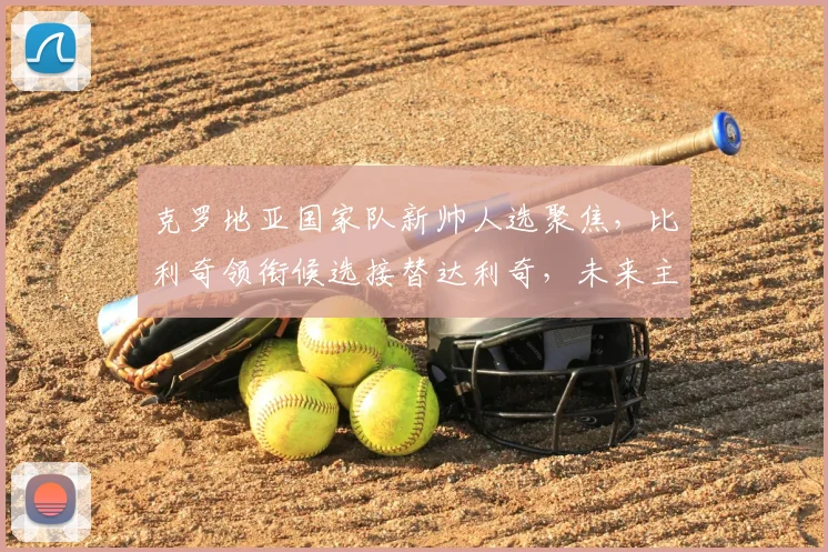 克罗地亚国家队新帅人选聚焦，比利奇领衔候选接替达利奇，未来主帅将决定2026世界杯征程