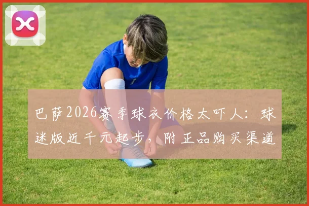 巴萨2026赛季球衣价格太吓人：球迷版近千元起步，附正品购买渠道与省钱攻略