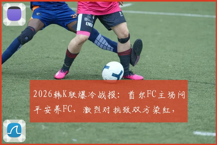 2026韩K联爆冷战报：首尔FC主场闷平安养FC，激烈对抗致双方染红，附赛后分析