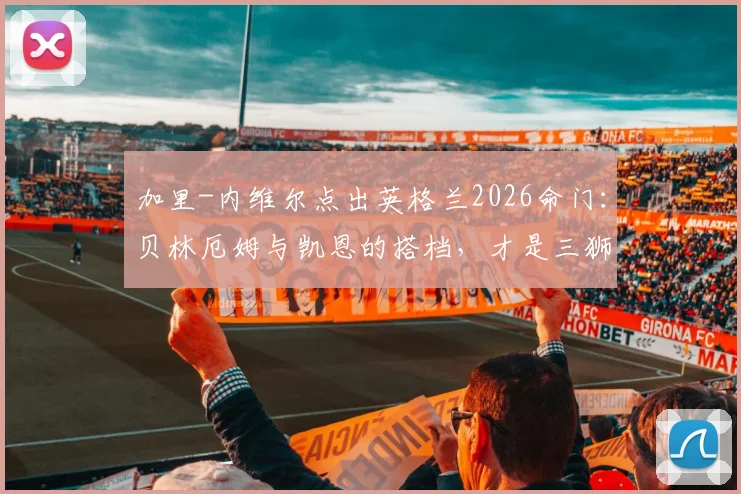 加里-内维尔点出英格兰2026命门：贝林厄姆与凯恩的搭档，才是三狮军团胜负手