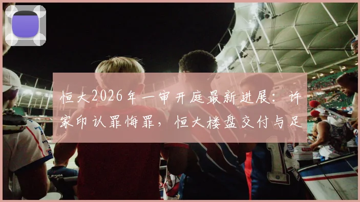 恒大2026年一审开庭最新进展：许家印认罪悔罪，恒大楼盘交付与足球俱乐部前途解析