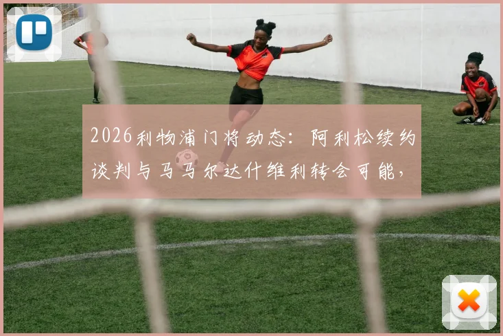 2026利物浦门将动态：阿利松续约谈判与马马尔达什维利转会可能，罗马诺透露最新进展
