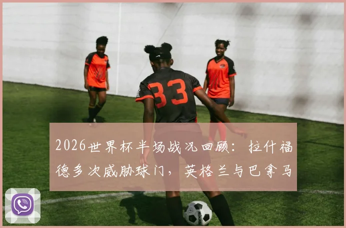 2026世界杯半场战况回顾:拉什福德多次威胁球门,英格兰与巴拿马互交白卷,分析场上僵局原因与下半场看点