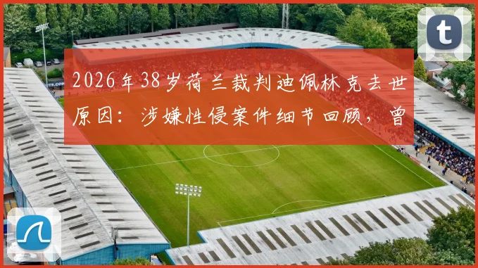 2026年38岁荷兰裁判迪佩林克去世原因：涉嫌性侵案件细节回顾，曾因此错失世界杯执法，解读足球裁判生涯压力