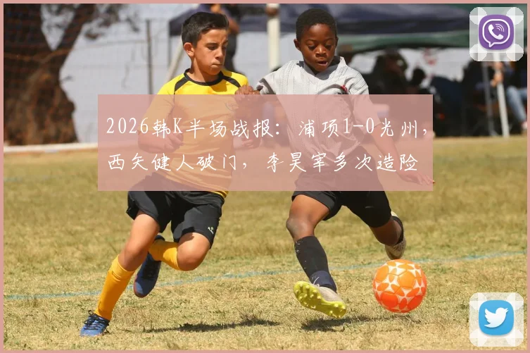 2026韩K半场战报：浦项1-0光州，西矢健人破门，李昊宰多次造险