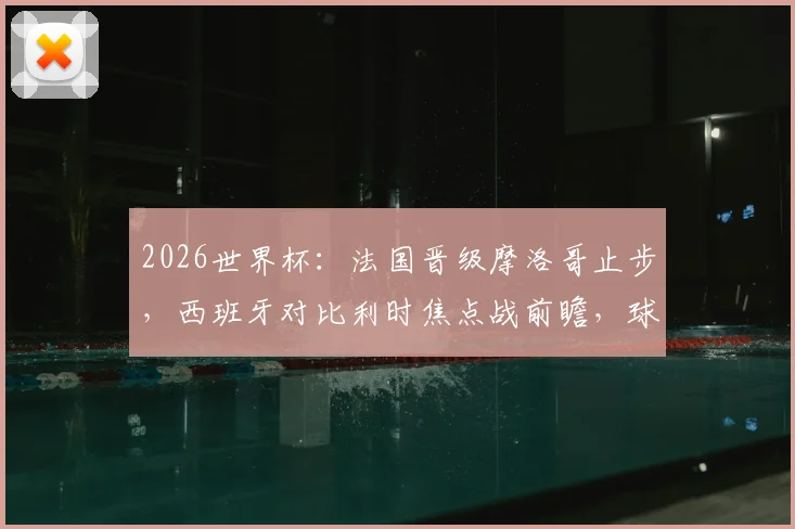 2026世界杯：法国晋级摩洛哥止步，西班牙对比利时焦点战前瞻，球迷如何为球队助威？